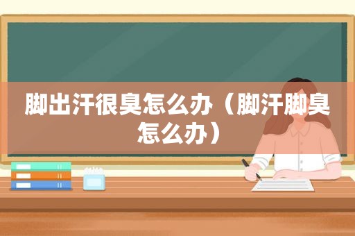 脚出汗很臭怎么办（脚汗脚臭怎么办）