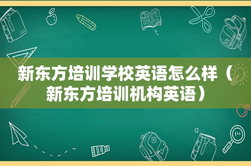 新东方培训学校英语怎么样（新东方培训机构英语）