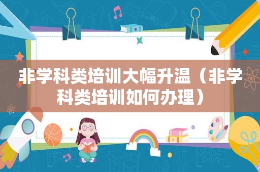 非学科类培训大幅升温（非学科类培训如何办理）