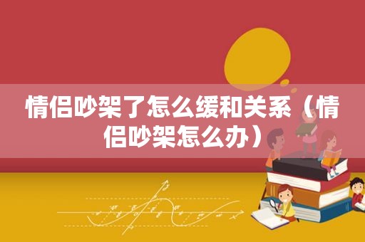 情侣吵架了怎么缓和关系（情侣吵架怎么办）