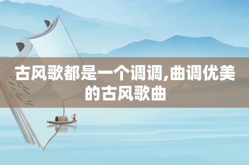 古风歌都是一个调调,曲调优美的古风歌曲
