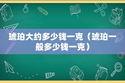 琥珀大约多少钱一克（琥珀一般多少钱一克）