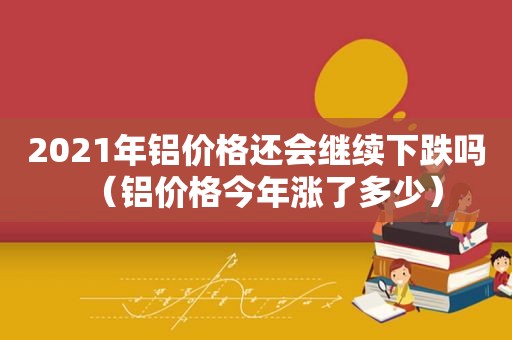 2021年铝价格还会继续下跌吗（铝价格今年涨了多少）