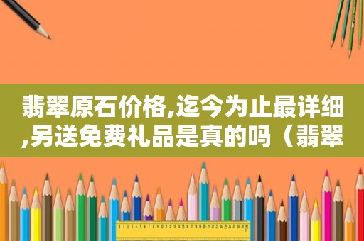 翡翠原石价格,迄今为止最详细,另送免费礼品是真的吗（翡翠原石价格,迄今为止最详细,另送免费礼品是什么）