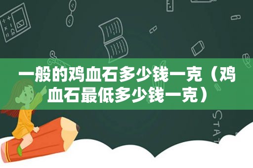 一般的鸡血石多少钱一克（鸡血石最低多少钱一克）