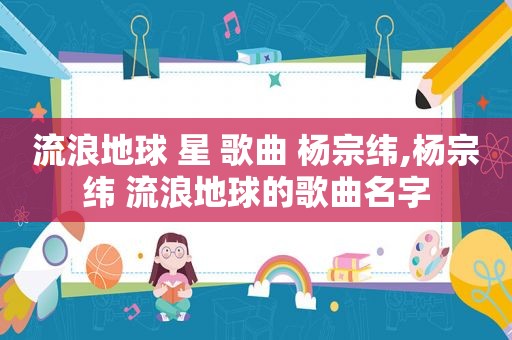 流浪地球 星 歌曲 杨宗纬,杨宗纬 流浪地球的歌曲名字