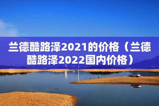 兰德酷路泽2021的价格（兰德酷路泽2022国内价格）