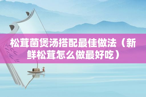 松茸菌煲汤搭配最佳做法（新鲜松茸怎么做最好吃）