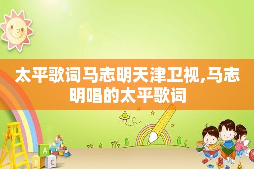 太平歌词马志明天津卫视,马志明唱的太平歌词