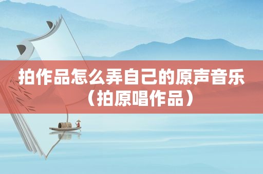 拍作品怎么弄自己的原声音乐（拍原唱作品）