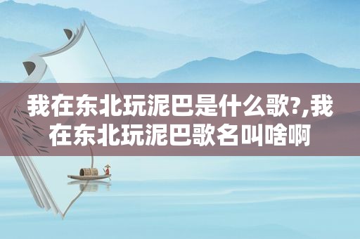 我在东北玩泥巴是什么歌?,我在东北玩泥巴歌名叫啥啊