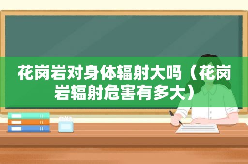 花岗岩对身体辐射大吗（花岗岩辐射危害有多大）