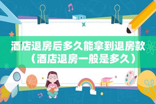 酒店退房后多久能拿到退房款（酒店退房一般是多久）
