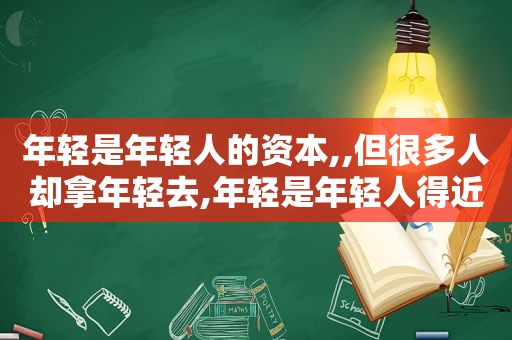 年轻是年轻人的资本,,但很多人却拿年轻去,年轻是年轻人得近视眼到老了不会得老花眼对吗