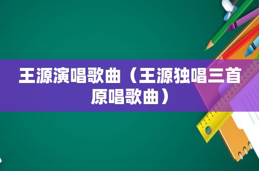 王源演唱歌曲（王源独唱三首原唱歌曲）