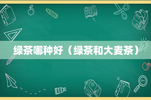 绿茶哪种好（绿茶和大麦茶）