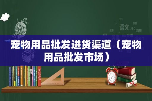 宠物用品批发进货渠道（宠物用品批发市场）