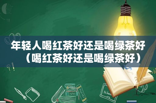 年轻人喝红茶好还是喝绿茶好（喝红茶好还是喝绿茶好）