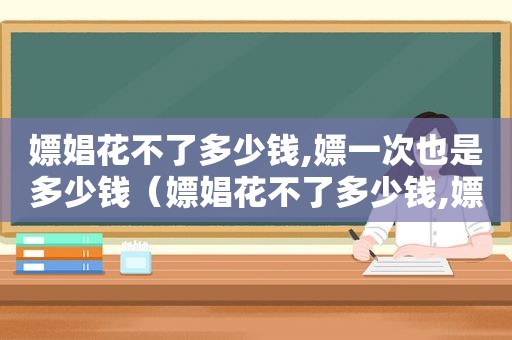 嫖娼花不了多少钱,嫖一次也是多少钱（嫖娼花不了多少钱,嫖一次也是真的吗）