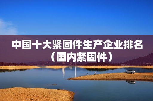 中国十大紧固件生产企业排名（国内紧固件）