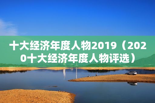 十大经济年度人物2019（2020十大经济年度人物评选）