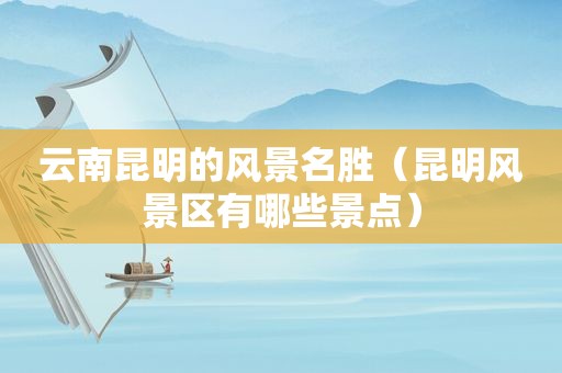 云南昆明的风景名胜（昆明风景区有哪些景点）