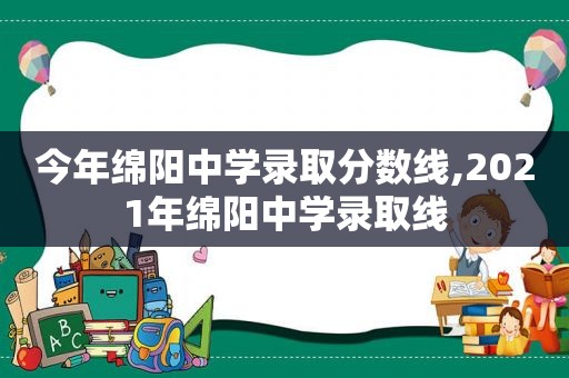 今年绵阳中学录取分数线,2021年绵阳中学录取线