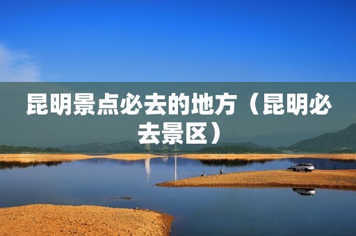 昆明景点必去的地方（昆明必去景区）