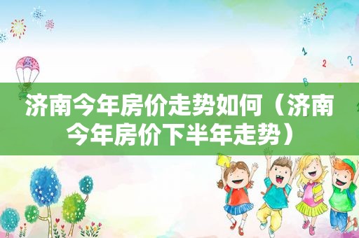济南今年房价走势如何（济南今年房价下半年走势）