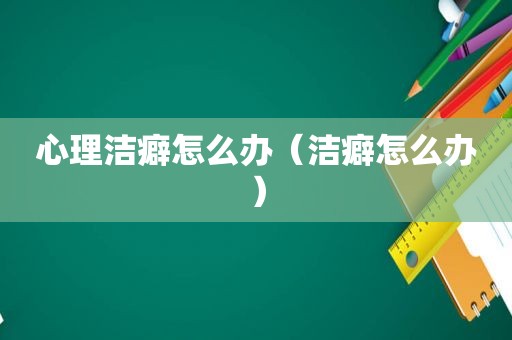 心理洁癖怎么办（洁癖怎么办）