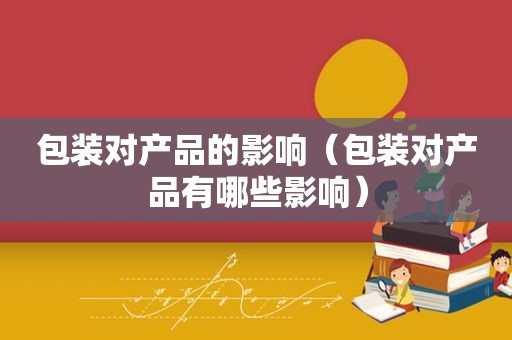 包装对产品的影响（包装对产品有哪些影响）
