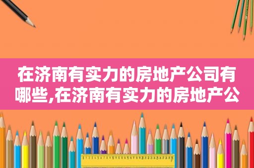 在济南有实力的房地产公司有哪些,在济南有实力的房地产公司排名