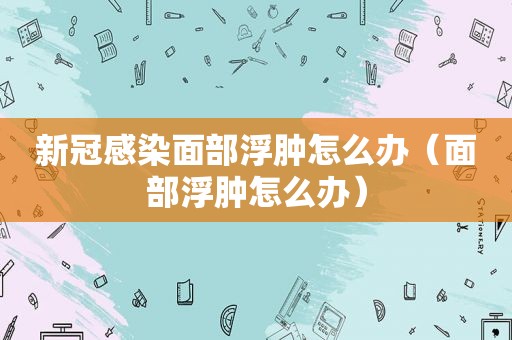 新冠感染面部浮肿怎么办（面部浮肿怎么办）