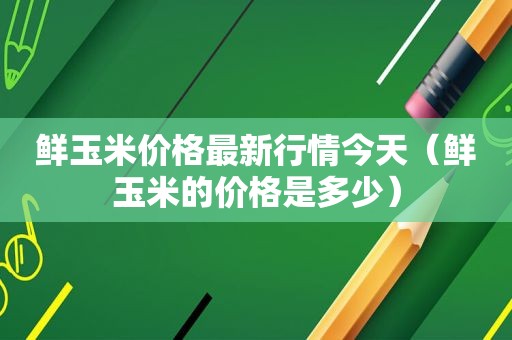 鲜玉米价格最新行情今天（鲜玉米的价格是多少）