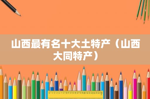 山西最有名十大土特产（山西大同特产）