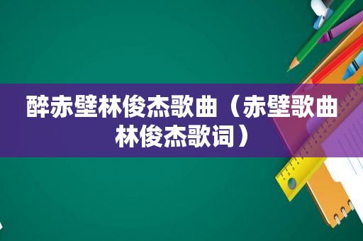 醉赤壁林俊杰歌曲（赤壁歌曲林俊杰歌词）
