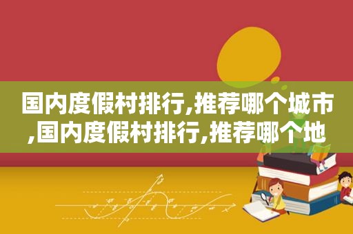 国内度假村排行,推荐哪个城市,国内度假村排行,推荐哪个地方
