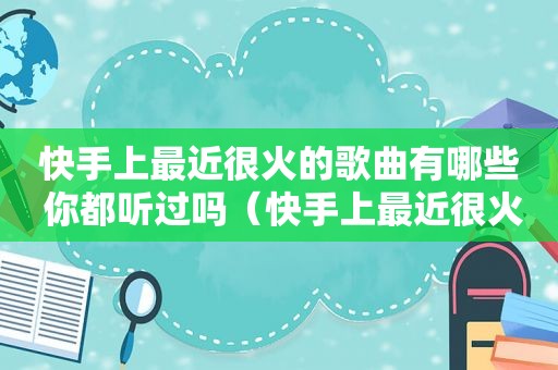 快手上最近很火的歌曲有哪些 你都听过吗（快手上最近很火的歌曲有哪些 你都听过吗是什么歌）