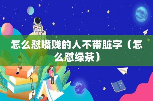 怎么怼嘴贱的人不带脏字（怎么怼绿茶）