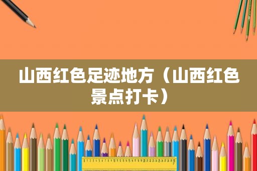 山西红色足迹地方（山西红色景点打卡）