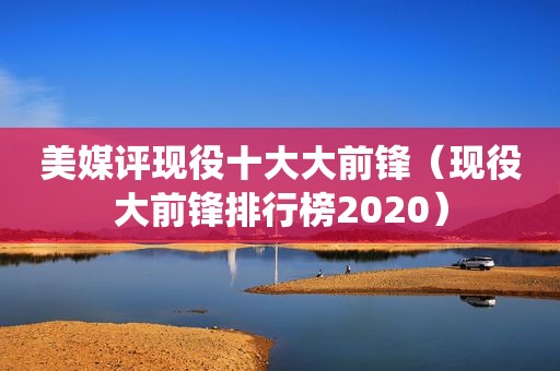 美媒评现役十大大前锋（现役大前锋排行榜2020）