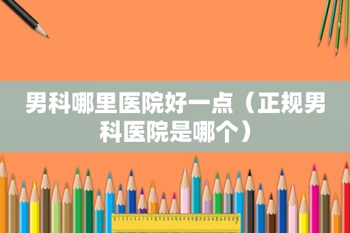 男科哪里医院好一点（正规男科医院是哪个）