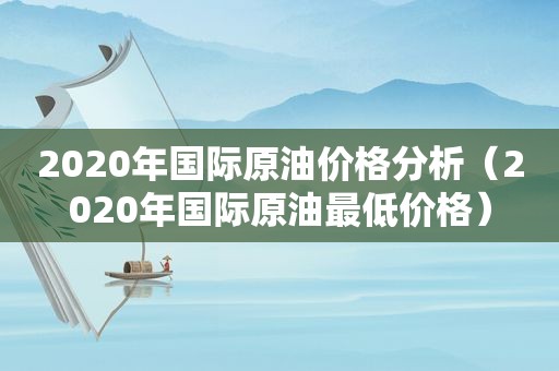 2020年国际原油价格分析（2020年国际原油最低价格）