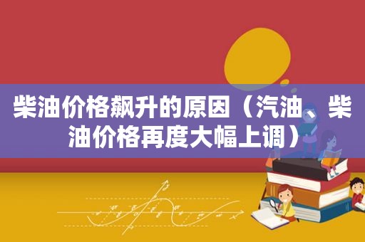 柴油价格飙升的原因（汽油、柴油价格再度大幅上调）