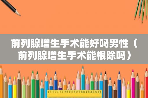 前列腺增生手术能好吗男性（前列腺增生手术能根除吗）