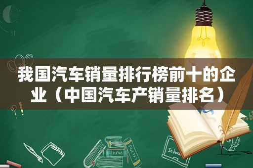 我国汽车销量排行榜前十的企业（中国汽车产销量排名）