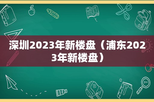 深圳2023年新楼盘（浦东2023年新楼盘）