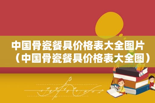 中国骨瓷餐具价格表大全图片（中国骨瓷餐具价格表大全图）