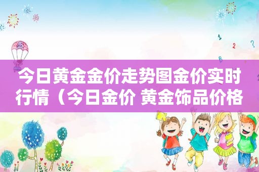 今日黄金金价走势图金价实时行情（今日金价 黄金饰品价格）