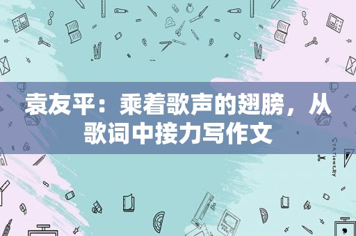 袁友平：乘着歌声的翅膀，从歌词中接力写作文